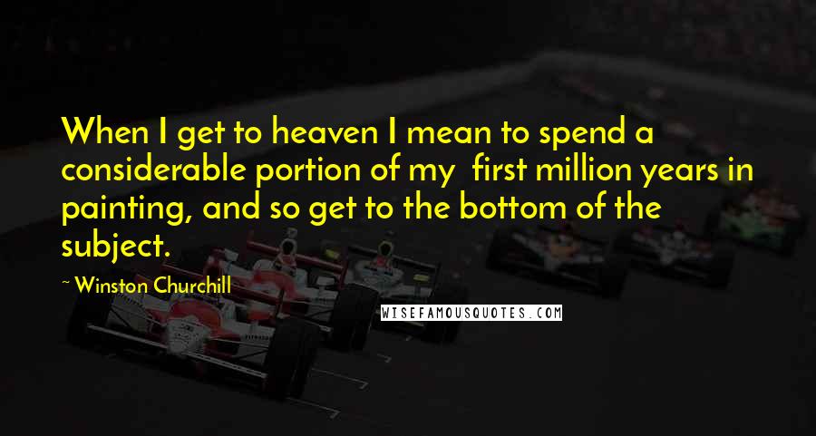 Winston Churchill Quotes: When I get to heaven I mean to spend a considerable portion of my first million years in painting, and so get to the bottom of the subject.