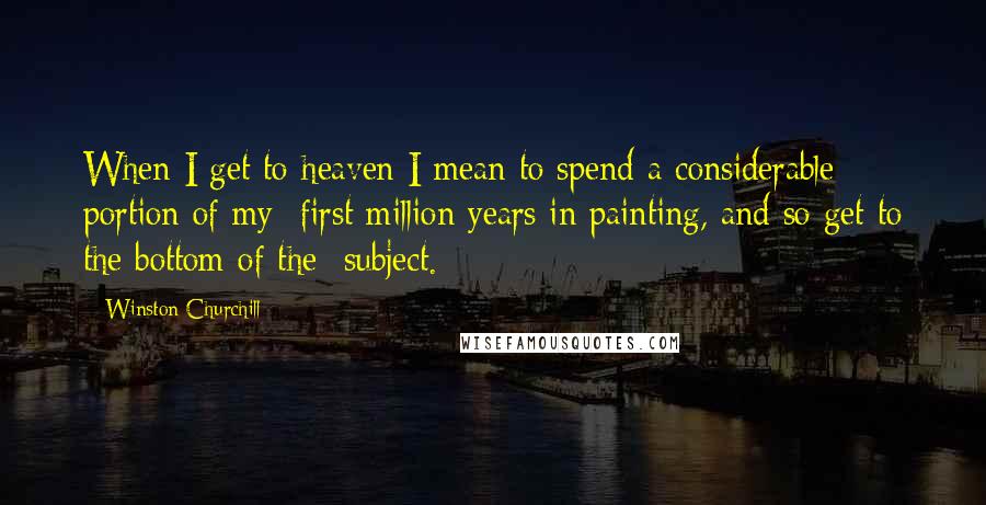 Winston Churchill Quotes: When I get to heaven I mean to spend a considerable portion of my first million years in painting, and so get to the bottom of the subject.