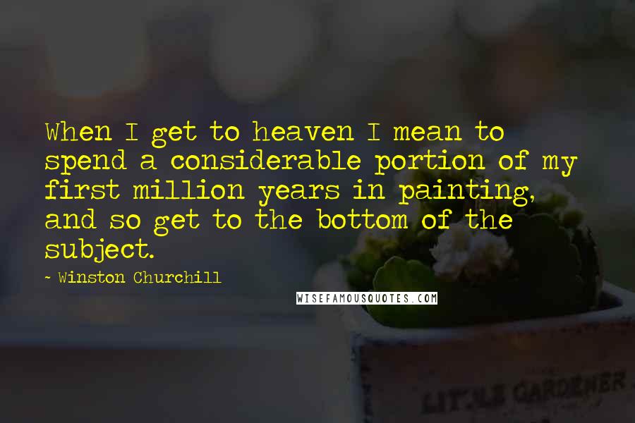 Winston Churchill Quotes: When I get to heaven I mean to spend a considerable portion of my first million years in painting, and so get to the bottom of the subject.