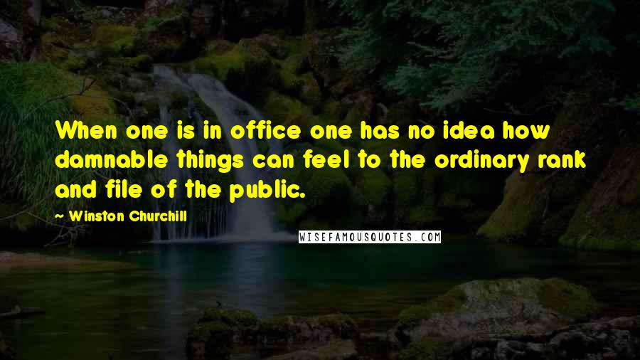 Winston Churchill Quotes: When one is in office one has no idea how damnable things can feel to the ordinary rank and file of the public.