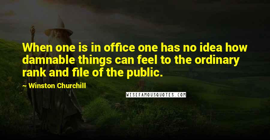 Winston Churchill Quotes: When one is in office one has no idea how damnable things can feel to the ordinary rank and file of the public.