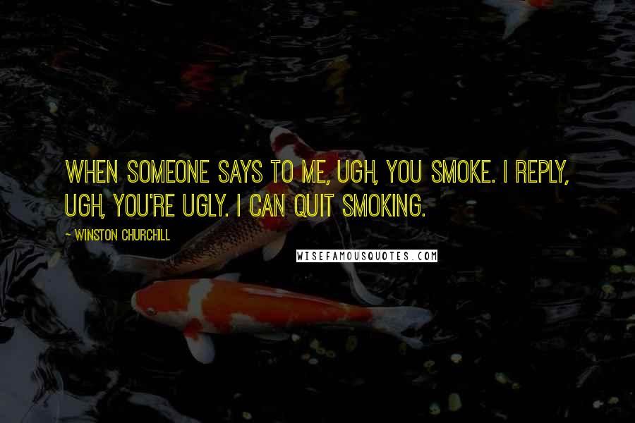 Winston Churchill Quotes: When someone says to me, Ugh, you smoke. I reply, Ugh, you're ugly. I can quit smoking.