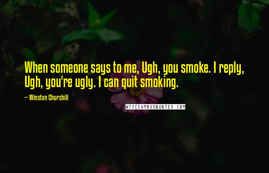 Winston Churchill Quotes: When someone says to me, Ugh, you smoke. I reply, Ugh, you're ugly. I can quit smoking.
