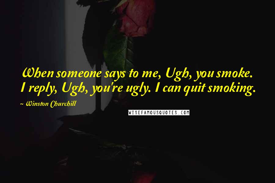 Winston Churchill Quotes: When someone says to me, Ugh, you smoke. I reply, Ugh, you're ugly. I can quit smoking.