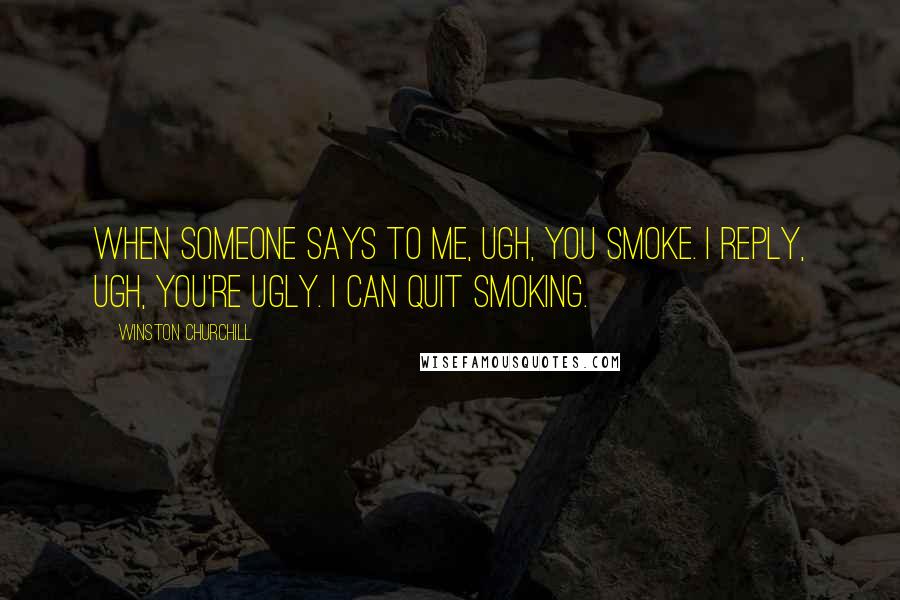 Winston Churchill Quotes: When someone says to me, Ugh, you smoke. I reply, Ugh, you're ugly. I can quit smoking.