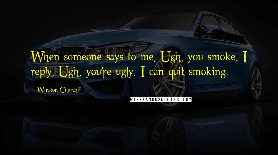 Winston Churchill Quotes: When someone says to me, Ugh, you smoke. I reply, Ugh, you're ugly. I can quit smoking.