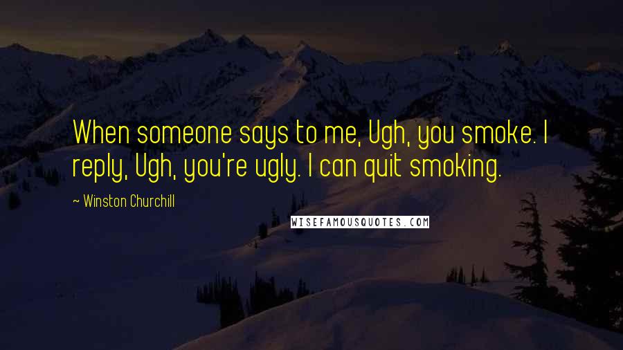 Winston Churchill Quotes: When someone says to me, Ugh, you smoke. I reply, Ugh, you're ugly. I can quit smoking.