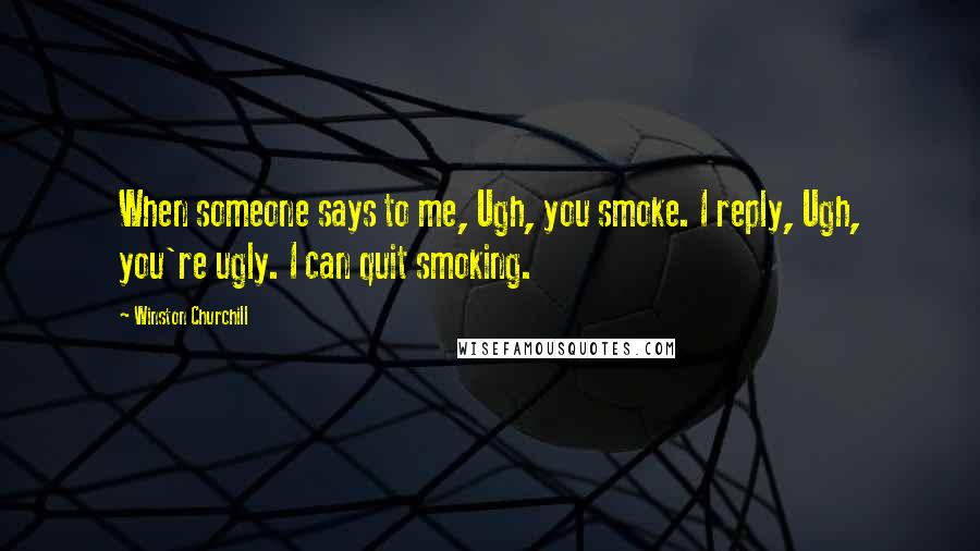 Winston Churchill Quotes: When someone says to me, Ugh, you smoke. I reply, Ugh, you're ugly. I can quit smoking.