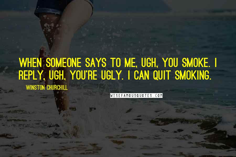 Winston Churchill Quotes: When someone says to me, Ugh, you smoke. I reply, Ugh, you're ugly. I can quit smoking.