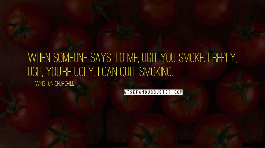 Winston Churchill Quotes: When someone says to me, Ugh, you smoke. I reply, Ugh, you're ugly. I can quit smoking.
