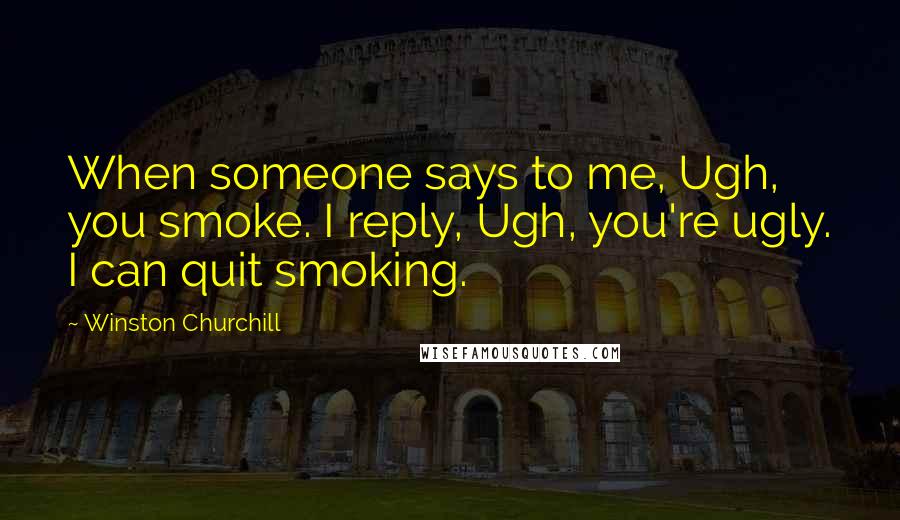 Winston Churchill Quotes: When someone says to me, Ugh, you smoke. I reply, Ugh, you're ugly. I can quit smoking.