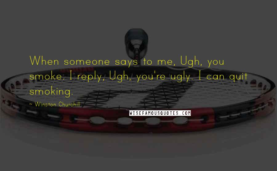 Winston Churchill Quotes: When someone says to me, Ugh, you smoke. I reply, Ugh, you're ugly. I can quit smoking.