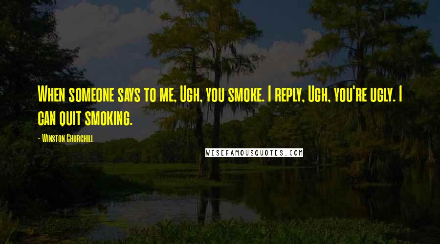 Winston Churchill Quotes: When someone says to me, Ugh, you smoke. I reply, Ugh, you're ugly. I can quit smoking.