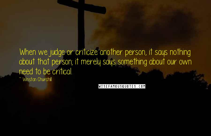 Winston Churchill Quotes: When we judge or criticize another person, it says nothing about that person; it merely says something about our own need to be critical.