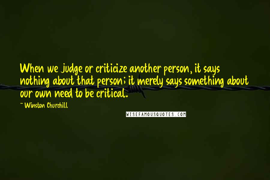 Winston Churchill Quotes: When we judge or criticize another person, it says nothing about that person; it merely says something about our own need to be critical.