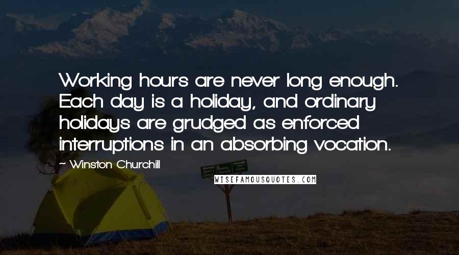 Winston Churchill Quotes: Working hours are never long enough. Each day is a holiday, and ordinary holidays are grudged as enforced interruptions in an absorbing vocation.