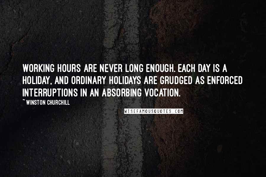 Winston Churchill Quotes: Working hours are never long enough. Each day is a holiday, and ordinary holidays are grudged as enforced interruptions in an absorbing vocation.