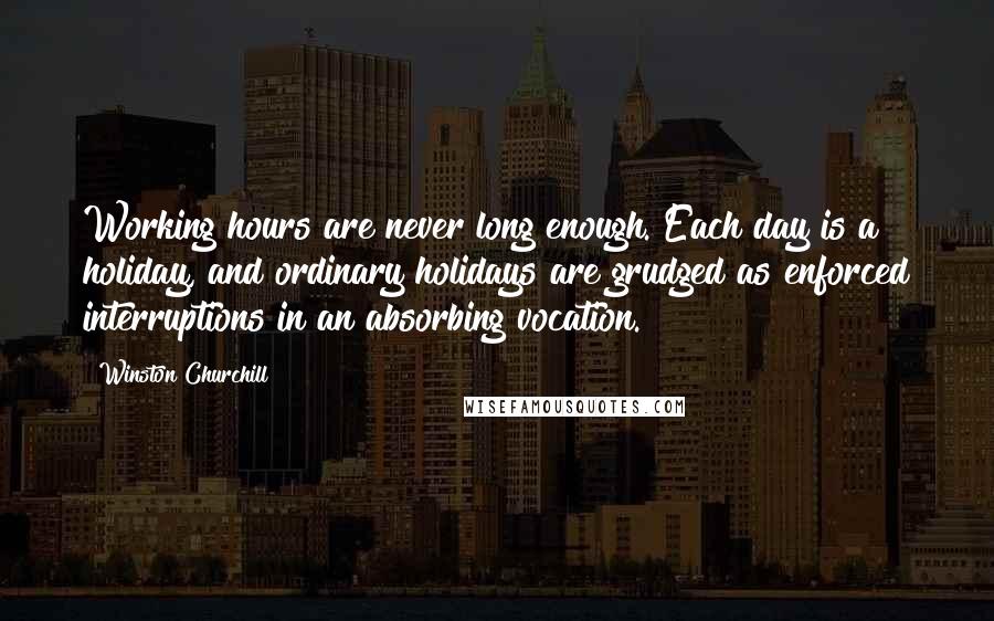 Winston Churchill Quotes: Working hours are never long enough. Each day is a holiday, and ordinary holidays are grudged as enforced interruptions in an absorbing vocation.