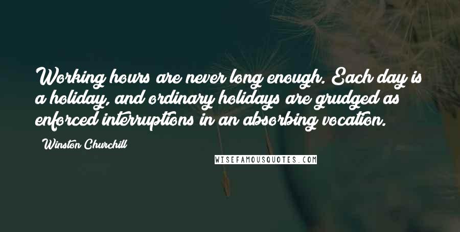 Winston Churchill Quotes: Working hours are never long enough. Each day is a holiday, and ordinary holidays are grudged as enforced interruptions in an absorbing vocation.