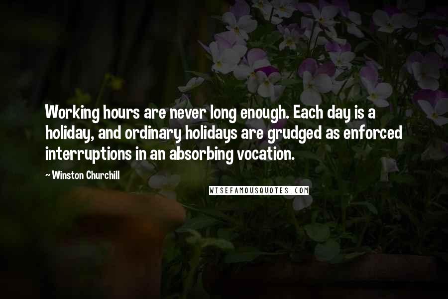 Winston Churchill Quotes: Working hours are never long enough. Each day is a holiday, and ordinary holidays are grudged as enforced interruptions in an absorbing vocation.