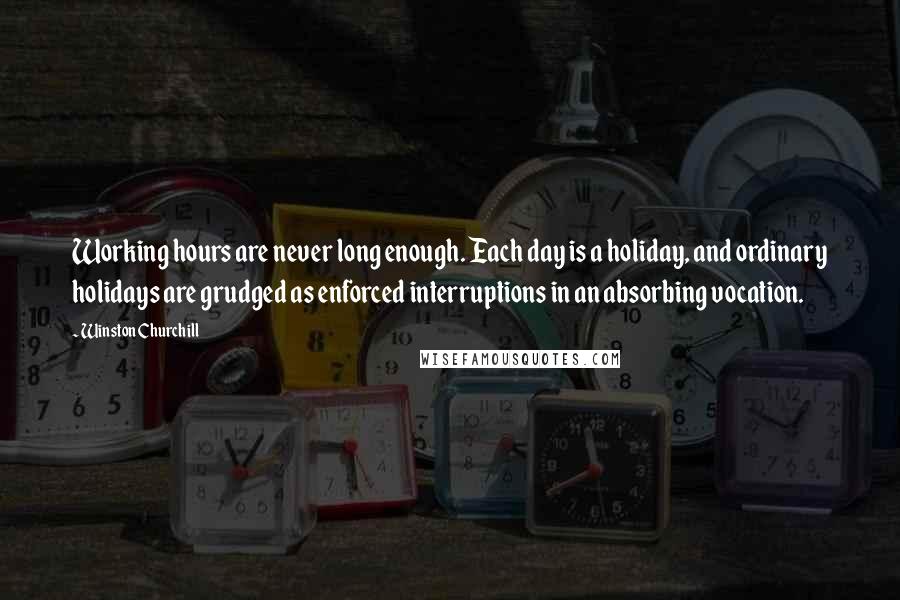 Winston Churchill Quotes: Working hours are never long enough. Each day is a holiday, and ordinary holidays are grudged as enforced interruptions in an absorbing vocation.