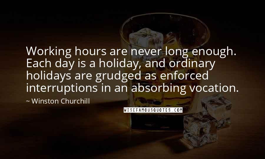 Winston Churchill Quotes: Working hours are never long enough. Each day is a holiday, and ordinary holidays are grudged as enforced interruptions in an absorbing vocation.