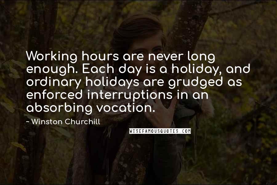 Winston Churchill Quotes: Working hours are never long enough. Each day is a holiday, and ordinary holidays are grudged as enforced interruptions in an absorbing vocation.
