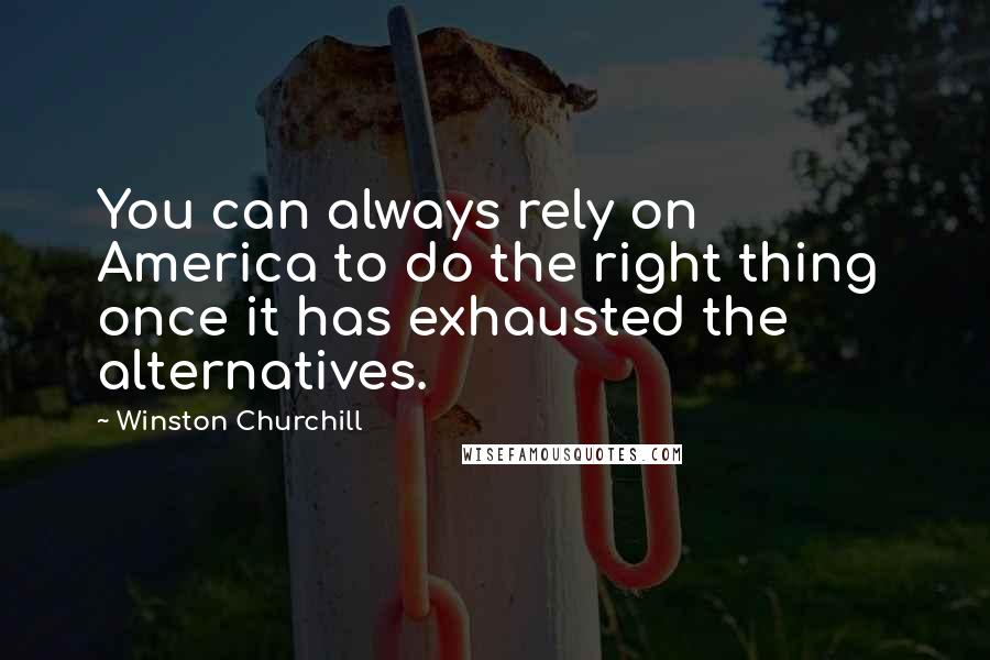 Winston Churchill Quotes: You can always rely on America to do the right thing once it has exhausted the alternatives.
