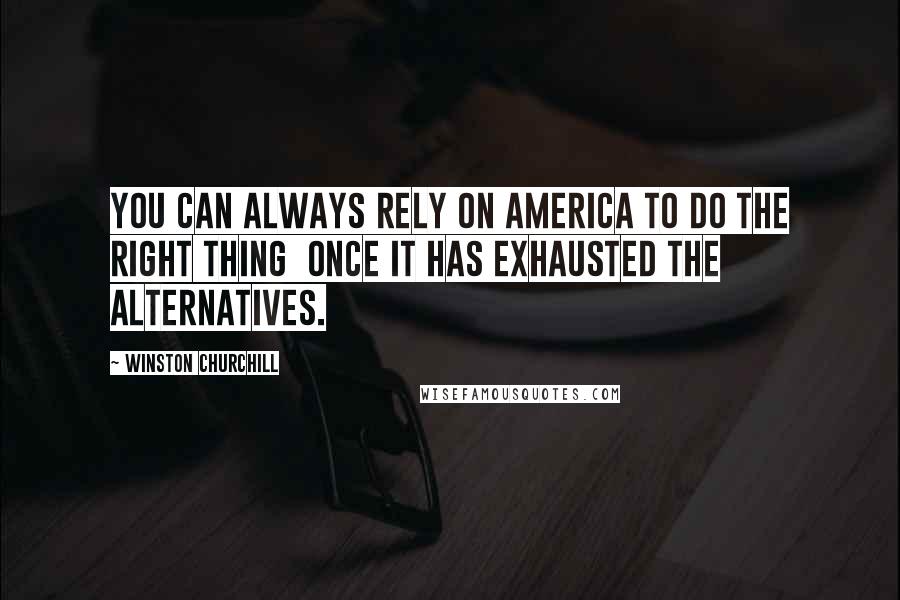 Winston Churchill Quotes: You can always rely on America to do the right thing once it has exhausted the alternatives.