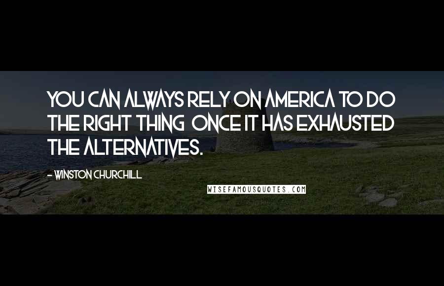 Winston Churchill Quotes: You can always rely on America to do the right thing once it has exhausted the alternatives.