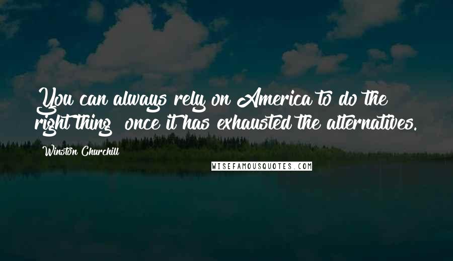 Winston Churchill Quotes: You can always rely on America to do the right thing once it has exhausted the alternatives.