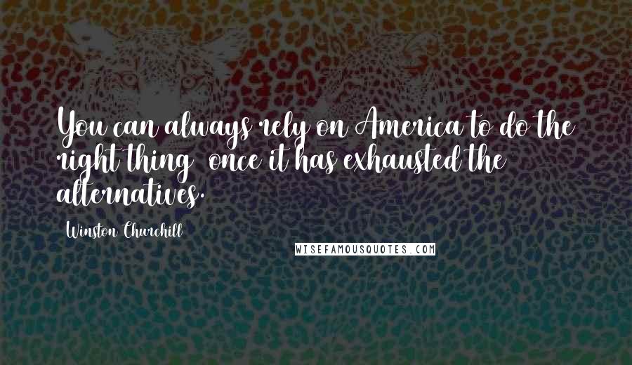 Winston Churchill Quotes: You can always rely on America to do the right thing once it has exhausted the alternatives.