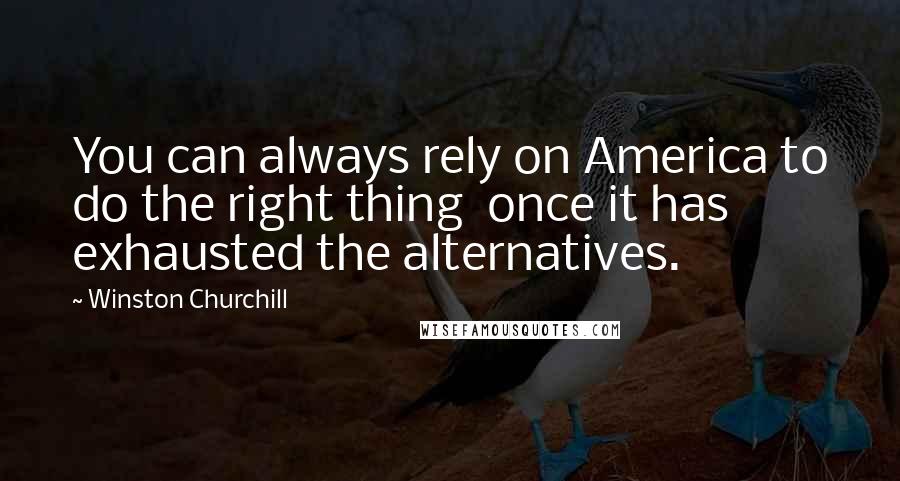 Winston Churchill Quotes: You can always rely on America to do the right thing once it has exhausted the alternatives.