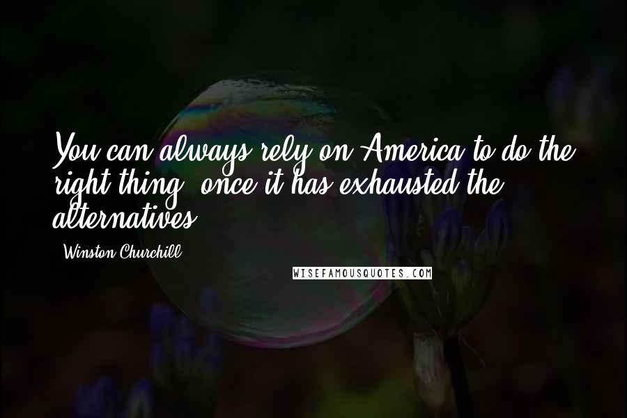 Winston Churchill Quotes: You can always rely on America to do the right thing once it has exhausted the alternatives.