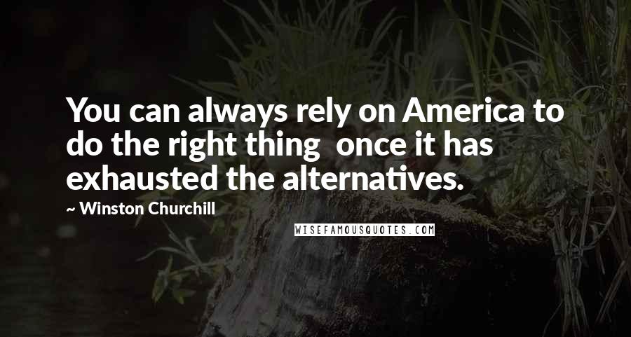 Winston Churchill Quotes: You can always rely on America to do the right thing once it has exhausted the alternatives.