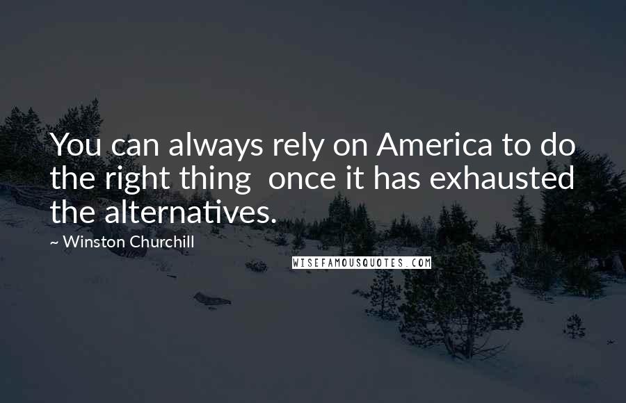 Winston Churchill Quotes: You can always rely on America to do the right thing once it has exhausted the alternatives.