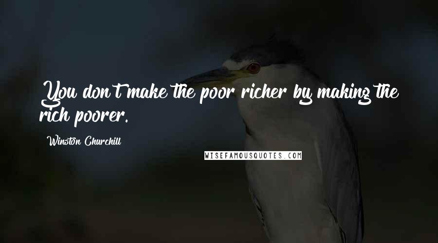 Winston Churchill Quotes: You don't make the poor richer by making the rich poorer.