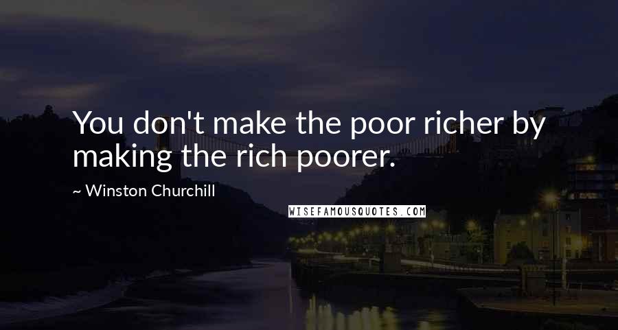 Winston Churchill Quotes: You don't make the poor richer by making the rich poorer.