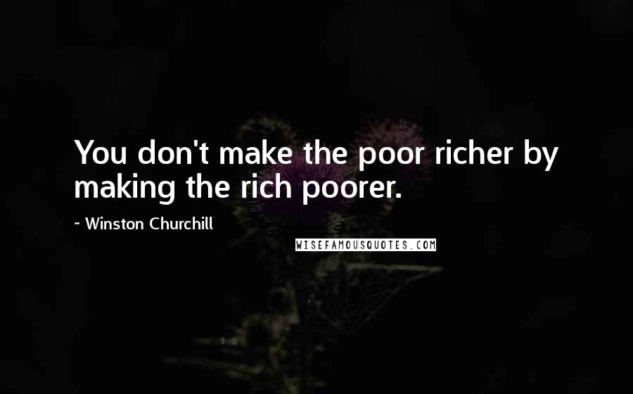 Winston Churchill Quotes: You don't make the poor richer by making the rich poorer.