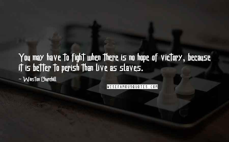 Winston Churchill Quotes: You may have to fight when there is no hope of victory, because it is better to perish than live as slaves.