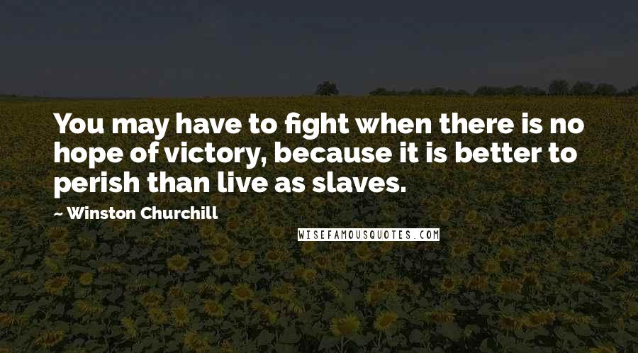 Winston Churchill Quotes: You may have to fight when there is no hope of victory, because it is better to perish than live as slaves.