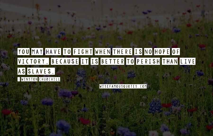 Winston Churchill Quotes: You may have to fight when there is no hope of victory, because it is better to perish than live as slaves.