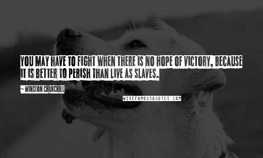 Winston Churchill Quotes: You may have to fight when there is no hope of victory, because it is better to perish than live as slaves.