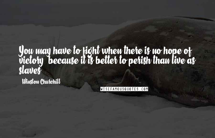 Winston Churchill Quotes: You may have to fight when there is no hope of victory, because it is better to perish than live as slaves.