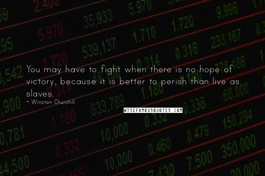 Winston Churchill Quotes: You may have to fight when there is no hope of victory, because it is better to perish than live as slaves.