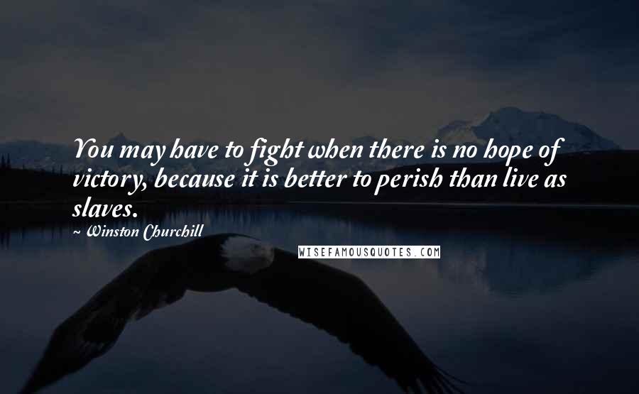 Winston Churchill Quotes: You may have to fight when there is no hope of victory, because it is better to perish than live as slaves.