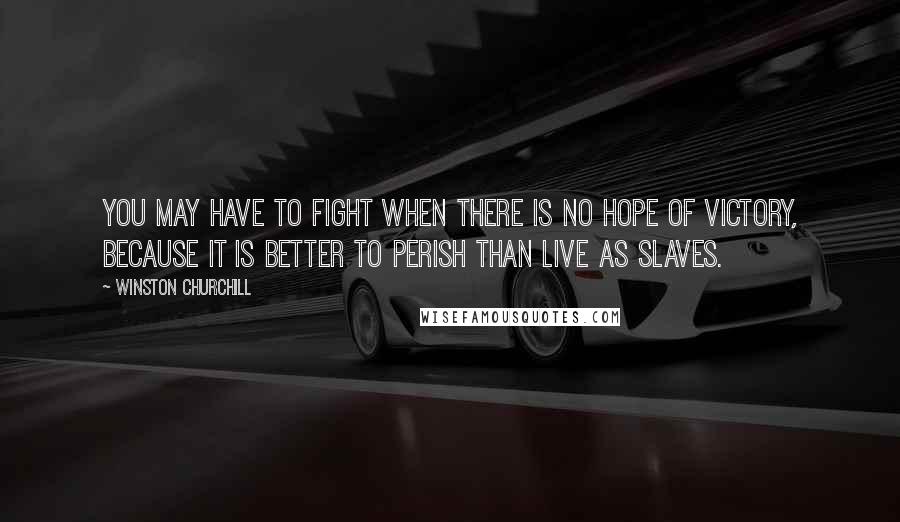 Winston Churchill Quotes: You may have to fight when there is no hope of victory, because it is better to perish than live as slaves.