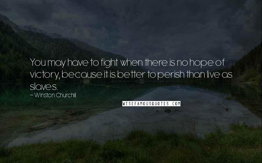 Winston Churchill Quotes: You may have to fight when there is no hope of victory, because it is better to perish than live as slaves.