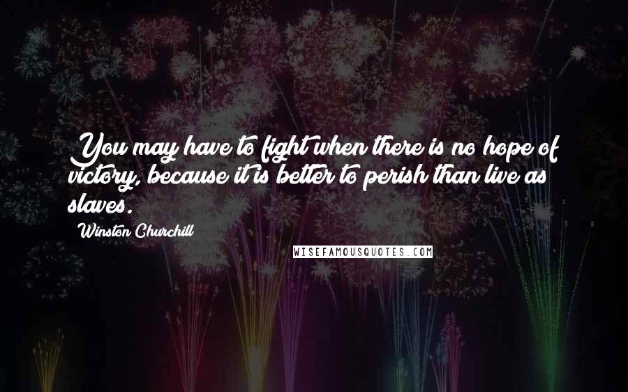 Winston Churchill Quotes: You may have to fight when there is no hope of victory, because it is better to perish than live as slaves.