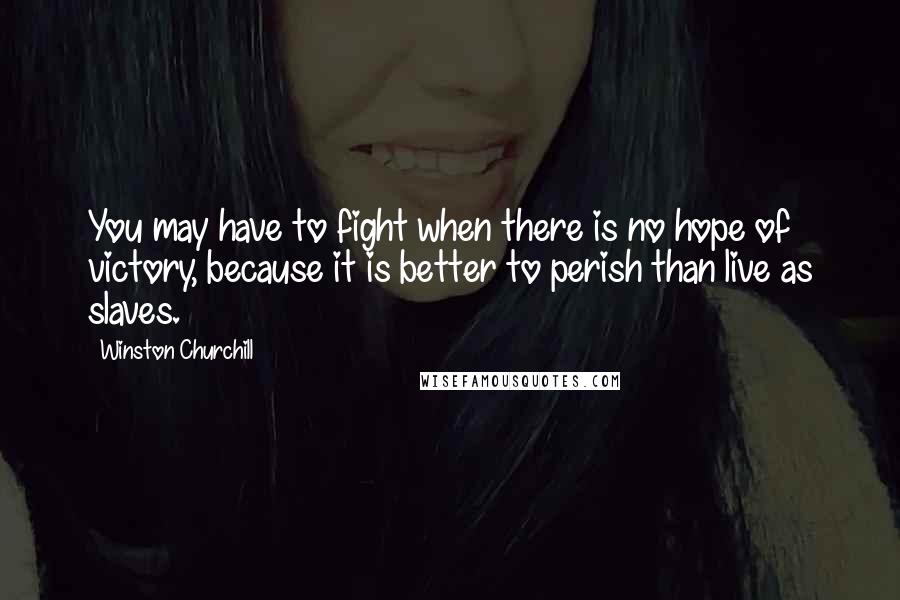 Winston Churchill Quotes: You may have to fight when there is no hope of victory, because it is better to perish than live as slaves.